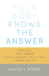 Your Body Knows the Answer: Using Your Felt Sense to Solve Problems, Effect Change, and Liberate Creativity